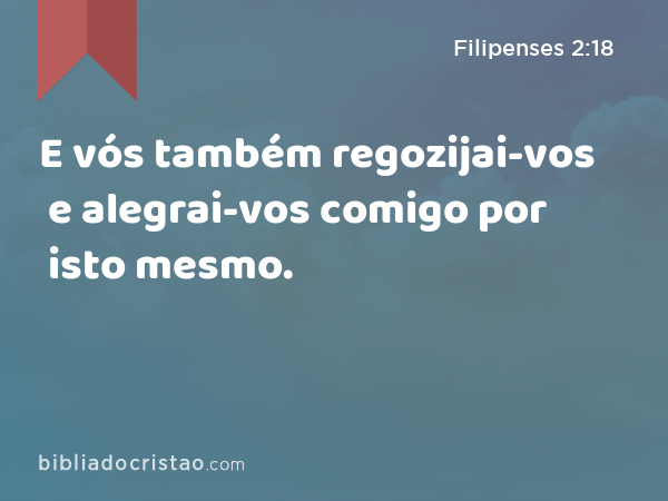 E vós também regozijai-vos e alegrai-vos comigo por isto mesmo. - Filipenses 2:18