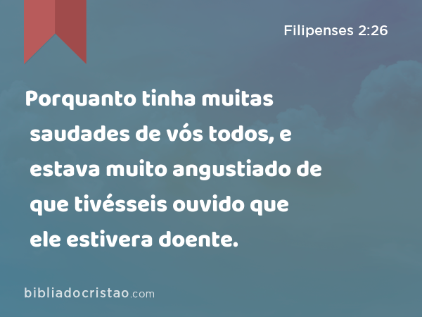 Porquanto tinha muitas saudades de vós todos, e estava muito angustiado de que tivésseis ouvido que ele estivera doente. - Filipenses 2:26