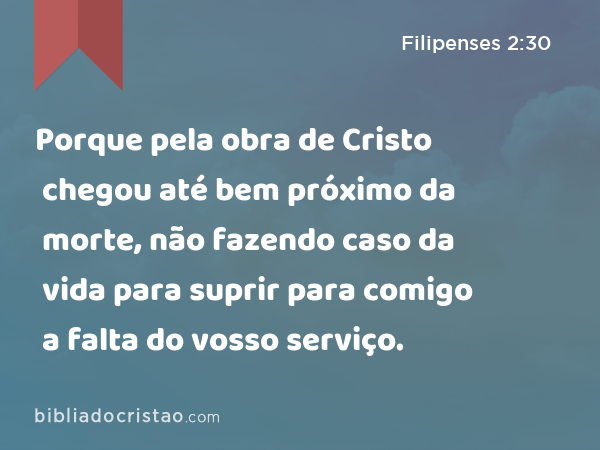 Porque pela obra de Cristo chegou até bem próximo da morte, não fazendo caso da vida para suprir para comigo a falta do vosso serviço. - Filipenses 2:30