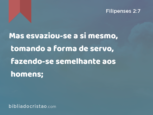 Mas esvaziou-se a si mesmo, tomando a forma de servo, fazendo-se semelhante aos homens; - Filipenses 2:7