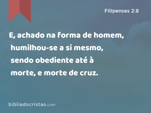 E, achado na forma de homem, humilhou-se a si mesmo, sendo obediente até à morte, e morte de cruz. - Filipenses 2:8