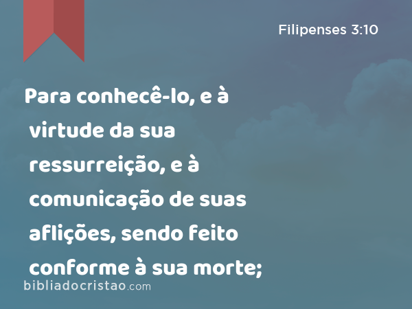 Para conhecê-lo, e à virtude da sua ressurreição, e à comunicação de suas aflições, sendo feito conforme à sua morte; - Filipenses 3:10