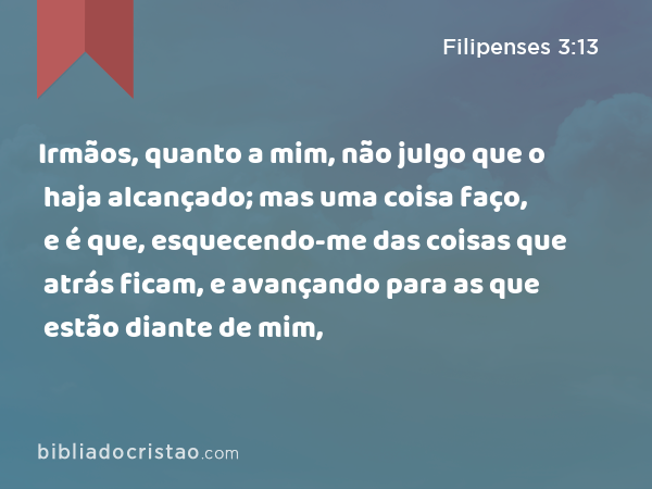 Irmãos, quanto a mim, não julgo que o haja alcançado; mas uma coisa faço, e é que, esquecendo-me das coisas que atrás ficam, e avançando para as que estão diante de mim, - Filipenses 3:13