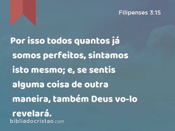 Por isso todos quantos já somos perfeitos, sintamos isto mesmo; e, se sentis alguma coisa de outra maneira, também Deus vo-lo revelará. - Filipenses 3:15