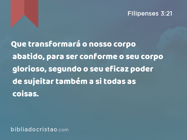 Que transformará o nosso corpo abatido, para ser conforme o seu corpo glorioso, segundo o seu eficaz poder de sujeitar também a si todas as coisas. - Filipenses 3:21