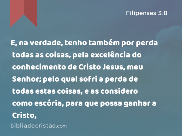 E, na verdade, tenho também por perda todas as coisas, pela excelência do conhecimento de Cristo Jesus, meu Senhor; pelo qual sofri a perda de todas estas coisas, e as considero como escória, para que possa ganhar a Cristo, - Filipenses 3:8