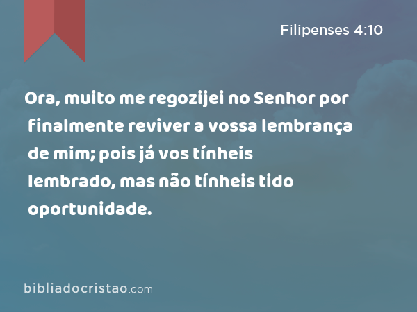 Ora, muito me regozijei no Senhor por finalmente reviver a vossa lembrança de mim; pois já vos tínheis lembrado, mas não tínheis tido oportunidade. - Filipenses 4:10