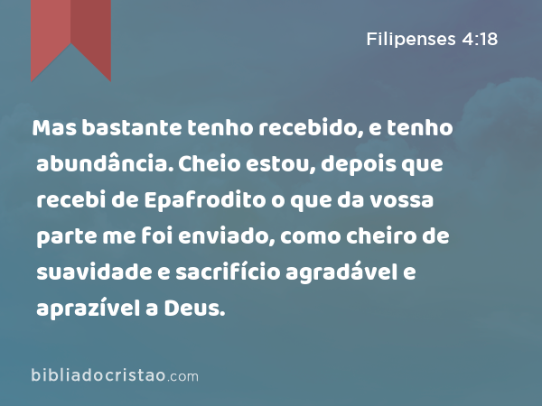 Mas bastante tenho recebido, e tenho abundância. Cheio estou, depois que recebi de Epafrodito o que da vossa parte me foi enviado, como cheiro de suavidade e sacrifício agradável e aprazível a Deus. - Filipenses 4:18