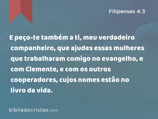 E peço-te também a ti, meu verdadeiro companheiro, que ajudes essas mulheres que trabalharam comigo no evangelho, e com Clemente, e com os outros cooperadores, cujos nomes estão no livro da vida. - Filipenses 4:3