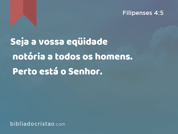 Seja a vossa eqüidade notória a todos os homens. Perto está o Senhor. - Filipenses 4:5