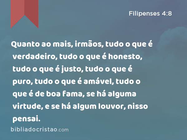 Quanto ao mais, irmãos, tudo o que é verdadeiro, tudo o que é honesto, tudo o que é justo, tudo o que é puro, tudo o que é amável, tudo o que é de boa fama, se há alguma virtude, e se há algum louvor, nisso pensai. - Filipenses 4:8