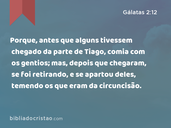 Porque, antes que alguns tivessem chegado da parte de Tiago, comia com os gentios; mas, depois que chegaram, se foi retirando, e se apartou deles, temendo os que eram da circuncisão. - Gálatas 2:12