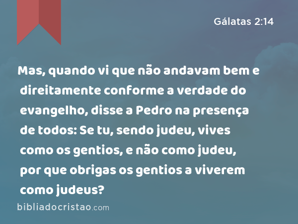 Mas, quando vi que não andavam bem e direitamente conforme a verdade do evangelho, disse a Pedro na presença de todos: Se tu, sendo judeu, vives como os gentios, e não como judeu, por que obrigas os gentios a viverem como judeus? - Gálatas 2:14