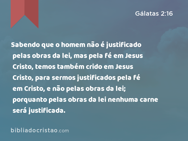 Sabendo que o homem não é justificado pelas obras da lei, mas pela fé em Jesus Cristo, temos também crido em Jesus Cristo, para sermos justificados pela fé em Cristo, e não pelas obras da lei; porquanto pelas obras da lei nenhuma carne será justificada. - Gálatas 2:16