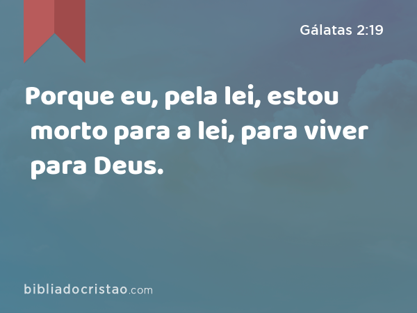 Porque eu, pela lei, estou morto para a lei, para viver para Deus. - Gálatas 2:19