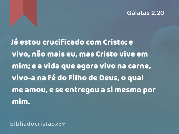 Já estou crucificado com Cristo; e vivo, não mais eu, mas Cristo vive em mim; e a vida que agora vivo na carne, vivo-a na fé do Filho de Deus, o qual me amou, e se entregou a si mesmo por mim. - Gálatas 2:20