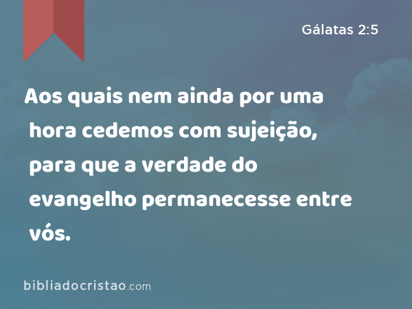 Aos quais nem ainda por uma hora cedemos com sujeição, para que a verdade do evangelho permanecesse entre vós. - Gálatas 2:5