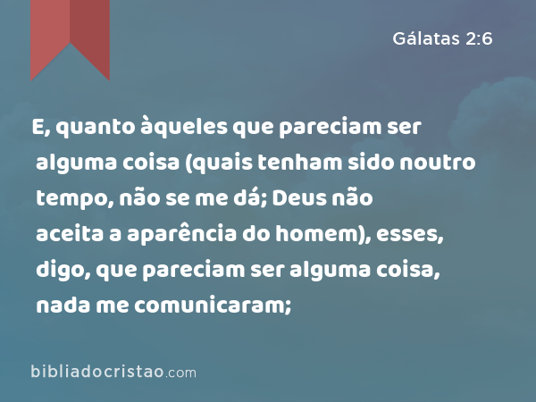 E, quanto àqueles que pareciam ser alguma coisa (quais tenham sido noutro tempo, não se me dá; Deus não aceita a aparência do homem), esses, digo, que pareciam ser alguma coisa, nada me comunicaram; - Gálatas 2:6