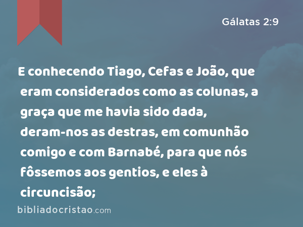 E conhecendo Tiago, Cefas e João, que eram considerados como as colunas, a graça que me havia sido dada, deram-nos as destras, em comunhão comigo e com Barnabé, para que nós fôssemos aos gentios, e eles à circuncisão; - Gálatas 2:9