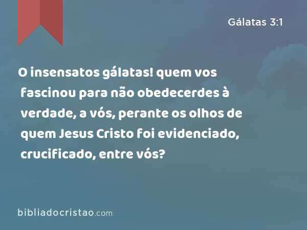 O insensatos gálatas! quem vos fascinou para não obedecerdes à verdade, a vós, perante os olhos de quem Jesus Cristo foi evidenciado, crucificado, entre vós? - Gálatas 3:1