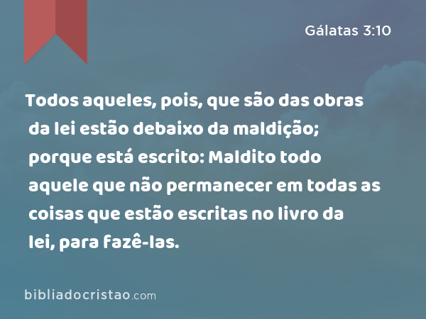 Todos aqueles, pois, que são das obras da lei estão debaixo da maldição; porque está escrito: Maldito todo aquele que não permanecer em todas as coisas que estão escritas no livro da lei, para fazê-las. - Gálatas 3:10