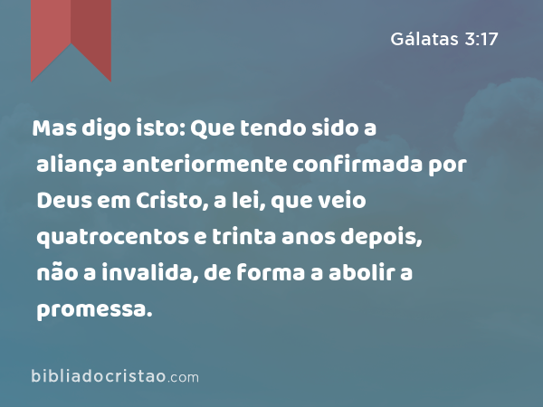 Mas digo isto: Que tendo sido a aliança anteriormente confirmada por Deus em Cristo, a lei, que veio quatrocentos e trinta anos depois, não a invalida, de forma a abolir a promessa. - Gálatas 3:17