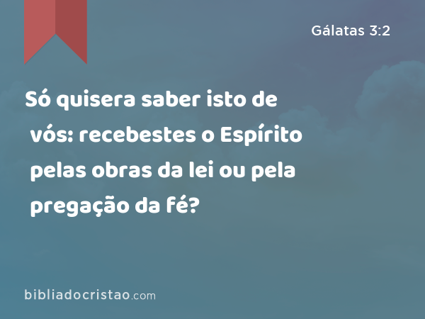 Só quisera saber isto de vós: recebestes o Espírito pelas obras da lei ou pela pregação da fé? - Gálatas 3:2