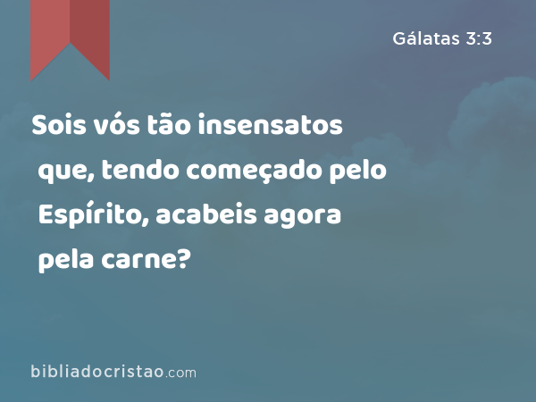 Sois vós tão insensatos que, tendo começado pelo Espírito, acabeis agora pela carne? - Gálatas 3:3