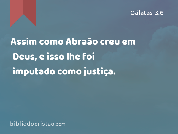 Assim como Abraão creu em Deus, e isso lhe foi imputado como justiça. - Gálatas 3:6