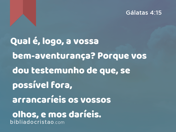 Qual é, logo, a vossa bem-aventurança? Porque vos dou testemunho de que, se possível fora, arrancaríeis os vossos olhos, e mos daríeis. - Gálatas 4:15