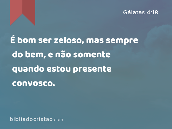 É bom ser zeloso, mas sempre do bem, e não somente quando estou presente convosco. - Gálatas 4:18