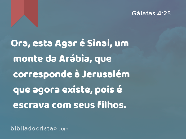 Ora, esta Agar é Sinai, um monte da Arábia, que corresponde à Jerusalém que agora existe, pois é escrava com seus filhos. - Gálatas 4:25