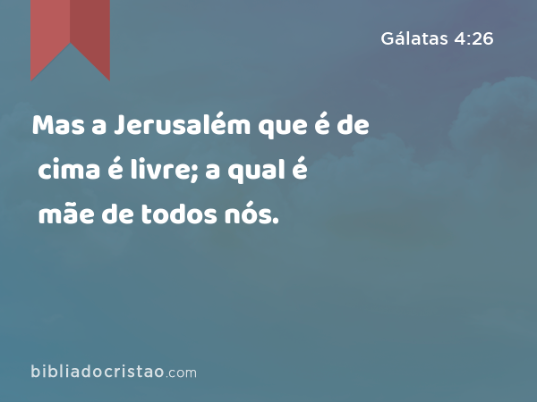 Mas a Jerusalém que é de cima é livre; a qual é mãe de todos nós. - Gálatas 4:26