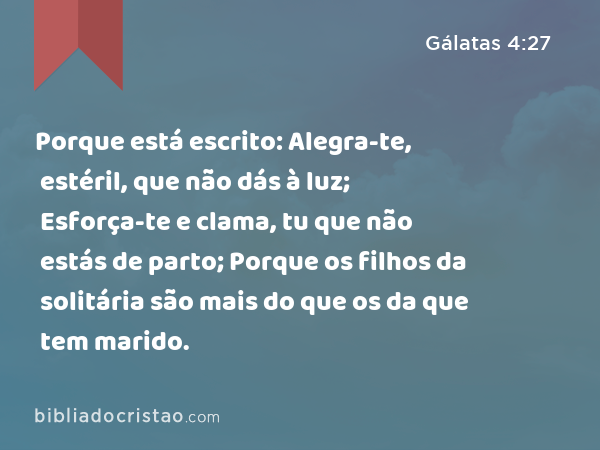 Porque está escrito: Alegra-te, estéril, que não dás à luz; Esforça-te e clama, tu que não estás de parto; Porque os filhos da solitária são mais do que os da que tem marido. - Gálatas 4:27