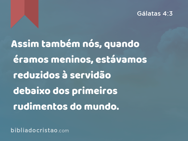 Assim também nós, quando éramos meninos, estávamos reduzidos à servidão debaixo dos primeiros rudimentos do mundo. - Gálatas 4:3