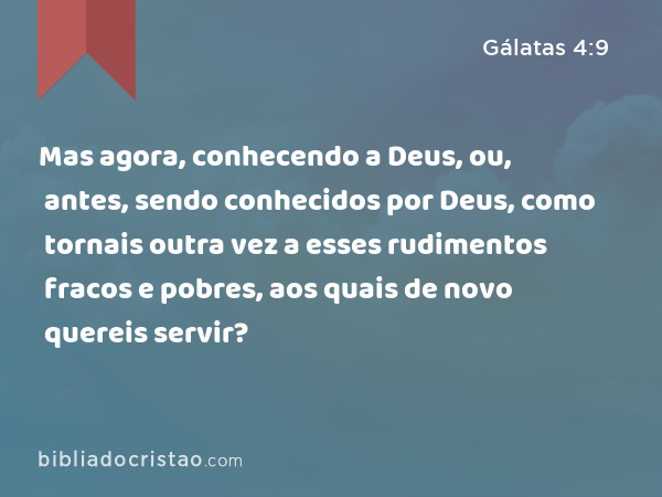 Mas agora, conhecendo a Deus, ou, antes, sendo conhecidos por Deus, como tornais outra vez a esses rudimentos fracos e pobres, aos quais de novo quereis servir? - Gálatas 4:9