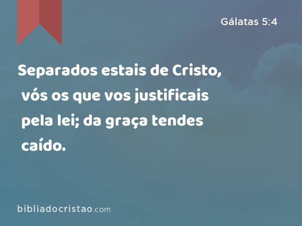 Separados estais de Cristo, vós os que vos justificais pela lei; da graça tendes caído. - Gálatas 5:4