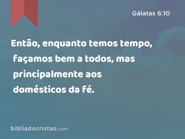 Então, enquanto temos tempo, façamos bem a todos, mas principalmente aos domésticos da fé. - Gálatas 6:10