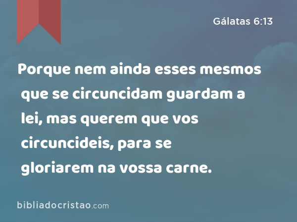 Porque nem ainda esses mesmos que se circuncidam guardam a lei, mas querem que vos circuncideis, para se gloriarem na vossa carne. - Gálatas 6:13