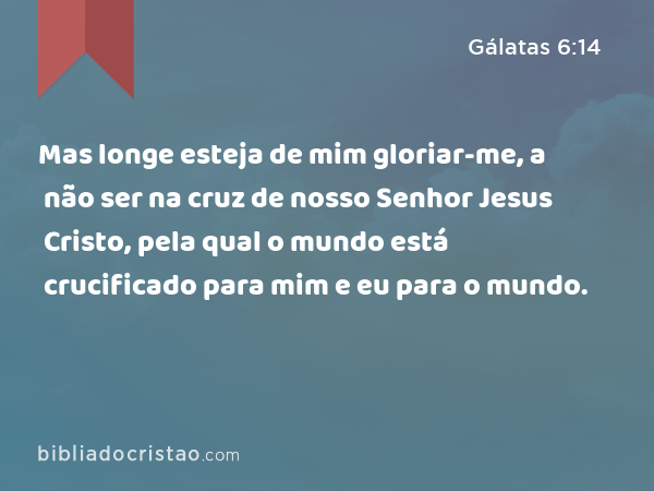 Mas longe esteja de mim gloriar-me, a não ser na cruz de nosso Senhor Jesus Cristo, pela qual o mundo está crucificado para mim e eu para o mundo. - Gálatas 6:14