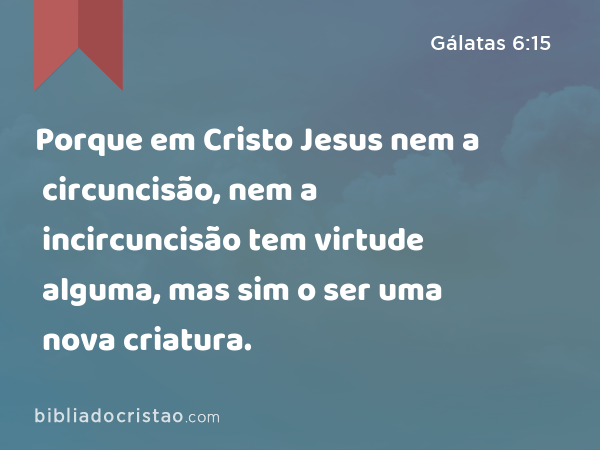 Porque em Cristo Jesus nem a circuncisão, nem a incircuncisão tem virtude alguma, mas sim o ser uma nova criatura. - Gálatas 6:15