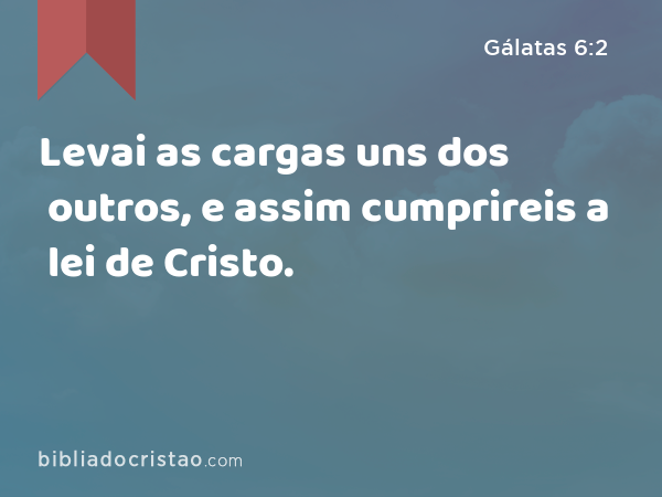 Levai as cargas uns dos outros, e assim cumprireis a lei de Cristo. - Gálatas 6:2