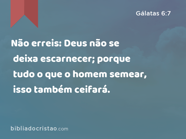 Não erreis: Deus não se deixa escarnecer; porque tudo o que o homem semear, isso também ceifará. - Gálatas 6:7