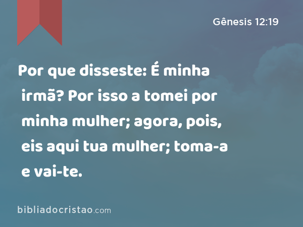 Por que disseste: É minha irmã? Por isso a tomei por minha mulher; agora, pois, eis aqui tua mulher; toma-a e vai-te. - Gênesis 12:19