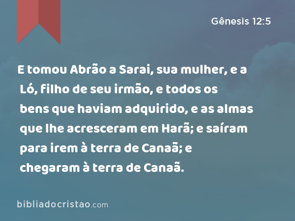 E tomou Abrão a Sarai, sua mulher, e a Ló, filho de seu irmão, e todos os bens que haviam adquirido, e as almas que lhe acresceram em Harã; e saíram para irem à terra de Canaã; e chegaram à terra de Canaã. - Gênesis 12:5