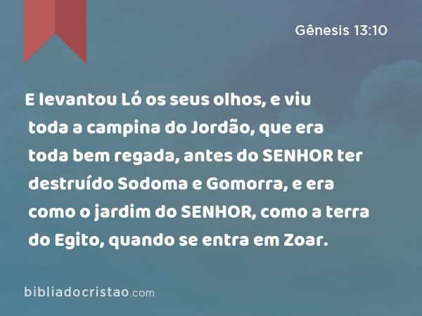 E levantou Ló os seus olhos, e viu toda a campina do Jordão, que era toda bem regada, antes do SENHOR ter destruído Sodoma e Gomorra, e era como o jardim do SENHOR, como a terra do Egito, quando se entra em Zoar. - Gênesis 13:10