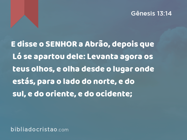 E disse o SENHOR a Abrão, depois que Ló se apartou dele: Levanta agora os teus olhos, e olha desde o lugar onde estás, para o lado do norte, e do sul, e do oriente, e do ocidente; - Gênesis 13:14