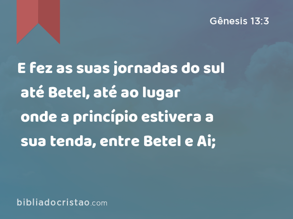 E fez as suas jornadas do sul até Betel, até ao lugar onde a princípio estivera a sua tenda, entre Betel e Ai; - Gênesis 13:3