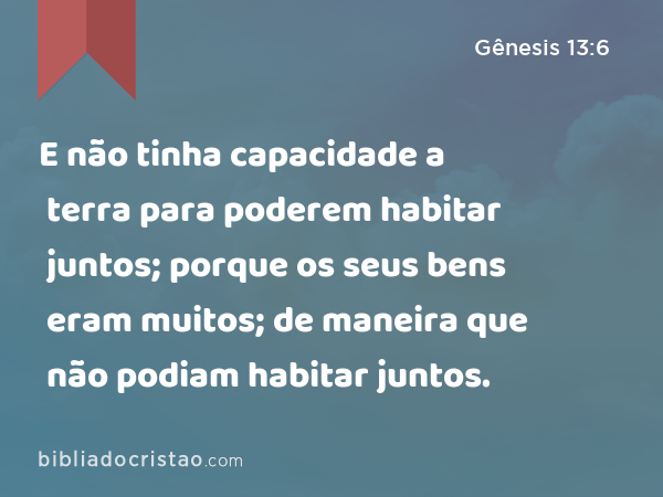 E não tinha capacidade a terra para poderem habitar juntos; porque os seus bens eram muitos; de maneira que não podiam habitar juntos. - Gênesis 13:6