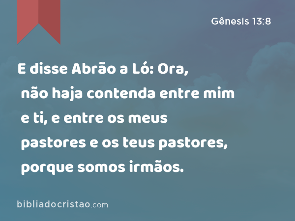 E disse Abrão a Ló: Ora, não haja contenda entre mim e ti, e entre os meus pastores e os teus pastores, porque somos irmãos. - Gênesis 13:8